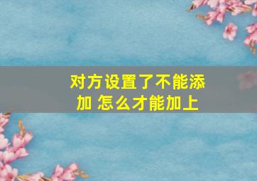 对方设置了不能添加 怎么才能加上